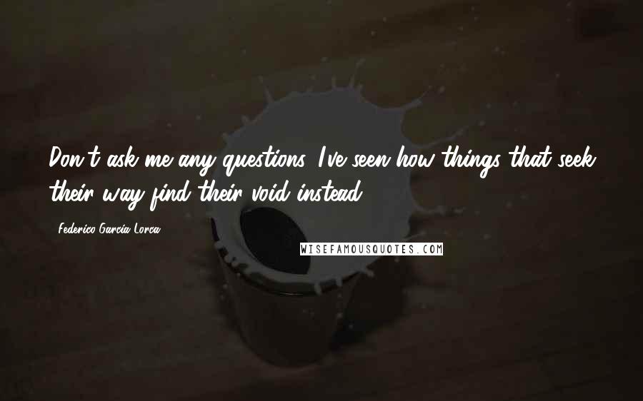 Federico Garcia Lorca Quotes: Don't ask me any questions. I've seen how things that seek their way find their void instead.