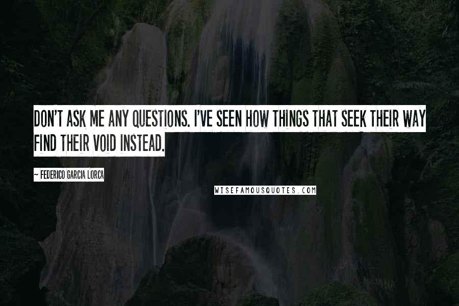 Federico Garcia Lorca Quotes: Don't ask me any questions. I've seen how things that seek their way find their void instead.