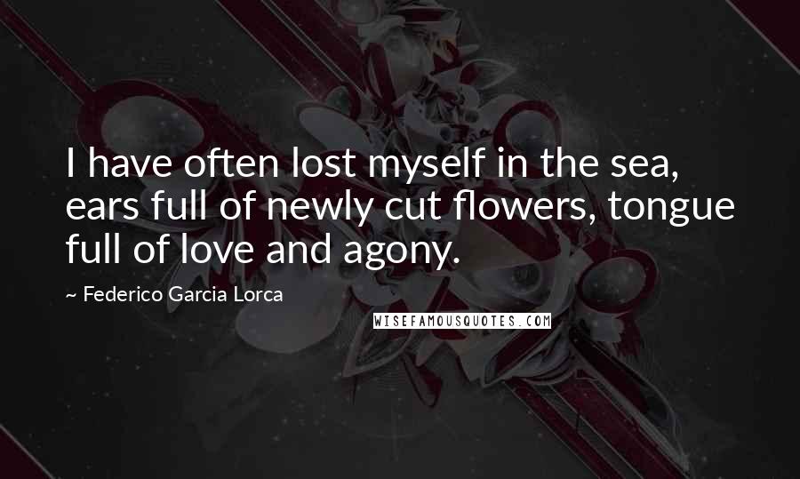 Federico Garcia Lorca Quotes: I have often lost myself in the sea, ears full of newly cut flowers, tongue full of love and agony.