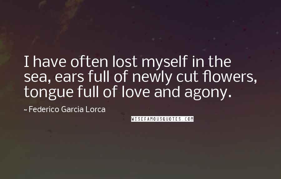 Federico Garcia Lorca Quotes: I have often lost myself in the sea, ears full of newly cut flowers, tongue full of love and agony.
