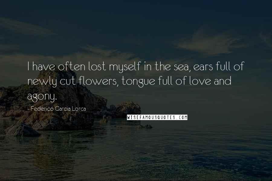 Federico Garcia Lorca Quotes: I have often lost myself in the sea, ears full of newly cut flowers, tongue full of love and agony.