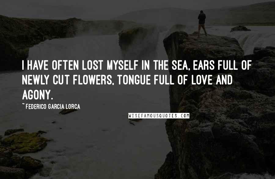 Federico Garcia Lorca Quotes: I have often lost myself in the sea, ears full of newly cut flowers, tongue full of love and agony.