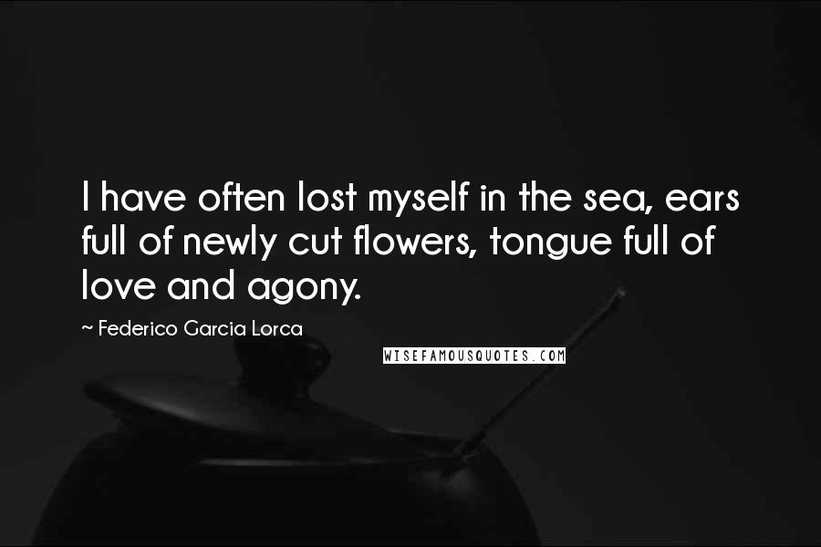 Federico Garcia Lorca Quotes: I have often lost myself in the sea, ears full of newly cut flowers, tongue full of love and agony.