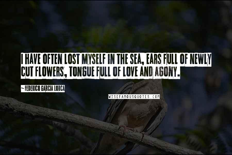 Federico Garcia Lorca Quotes: I have often lost myself in the sea, ears full of newly cut flowers, tongue full of love and agony.