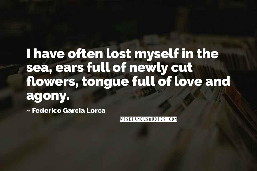 Federico Garcia Lorca Quotes: I have often lost myself in the sea, ears full of newly cut flowers, tongue full of love and agony.