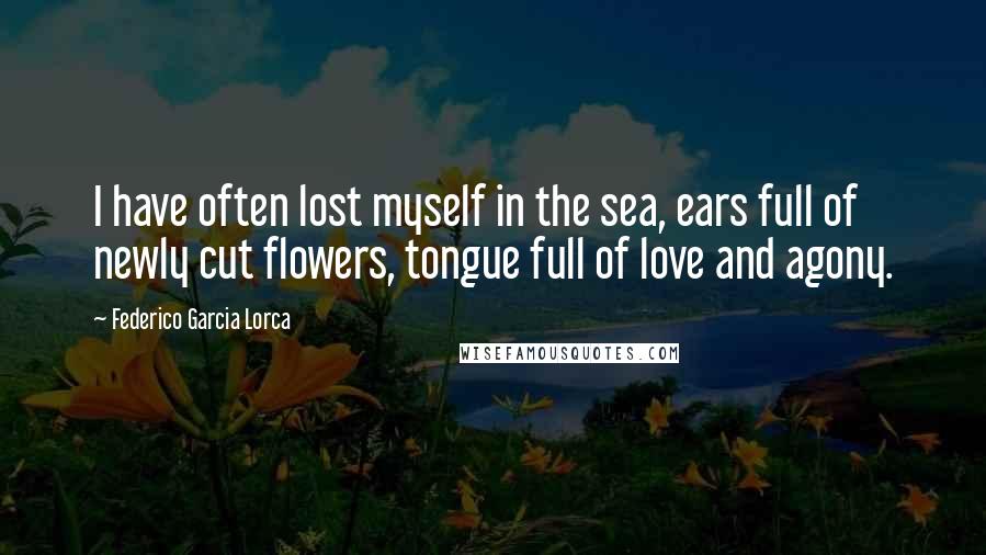 Federico Garcia Lorca Quotes: I have often lost myself in the sea, ears full of newly cut flowers, tongue full of love and agony.
