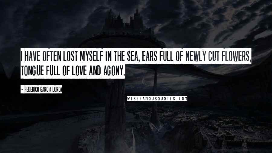 Federico Garcia Lorca Quotes: I have often lost myself in the sea, ears full of newly cut flowers, tongue full of love and agony.