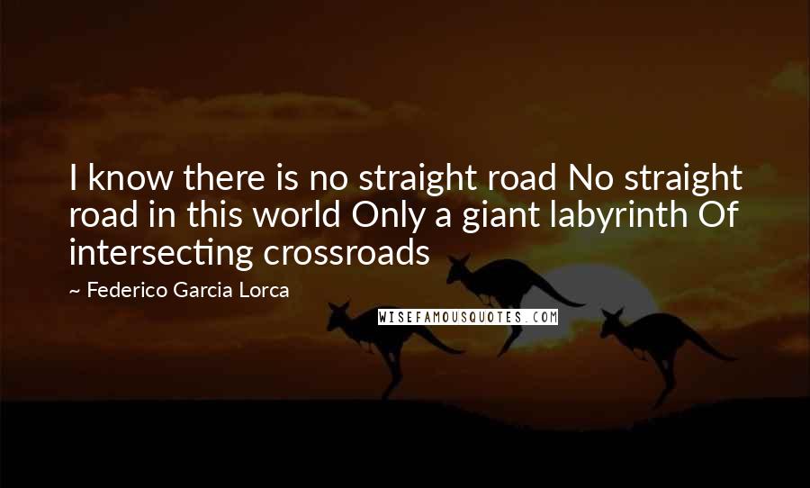 Federico Garcia Lorca Quotes: I know there is no straight road No straight road in this world Only a giant labyrinth Of intersecting crossroads