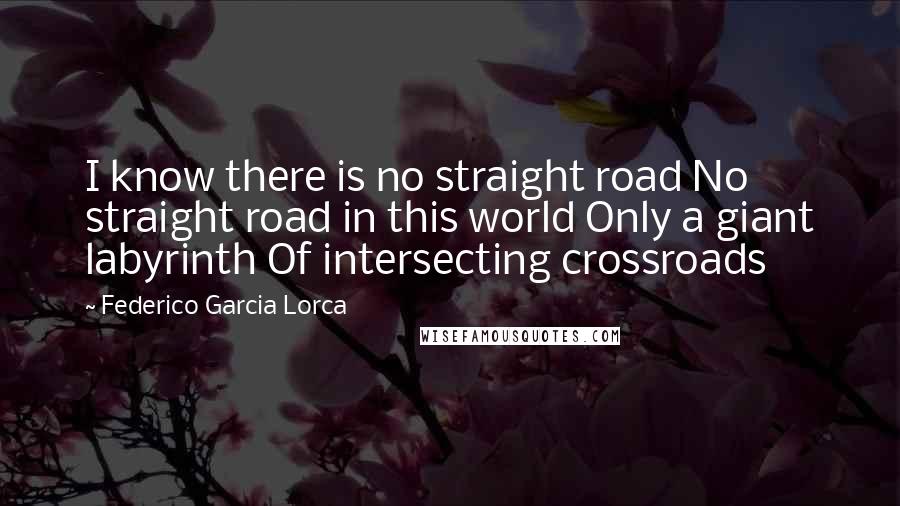 Federico Garcia Lorca Quotes: I know there is no straight road No straight road in this world Only a giant labyrinth Of intersecting crossroads