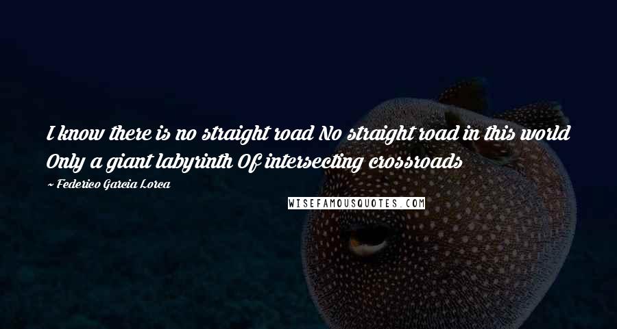 Federico Garcia Lorca Quotes: I know there is no straight road No straight road in this world Only a giant labyrinth Of intersecting crossroads