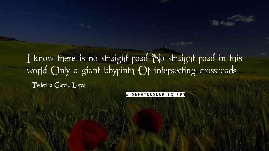 Federico Garcia Lorca Quotes: I know there is no straight road No straight road in this world Only a giant labyrinth Of intersecting crossroads