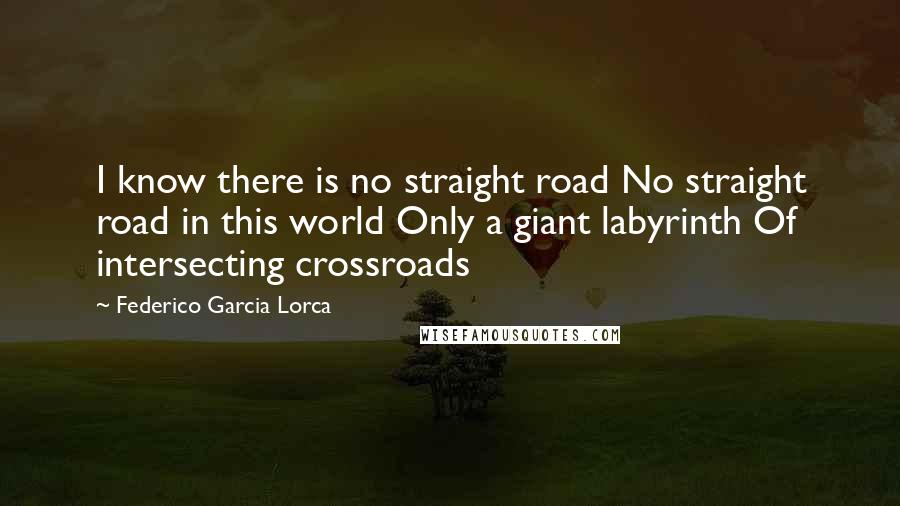 Federico Garcia Lorca Quotes: I know there is no straight road No straight road in this world Only a giant labyrinth Of intersecting crossroads