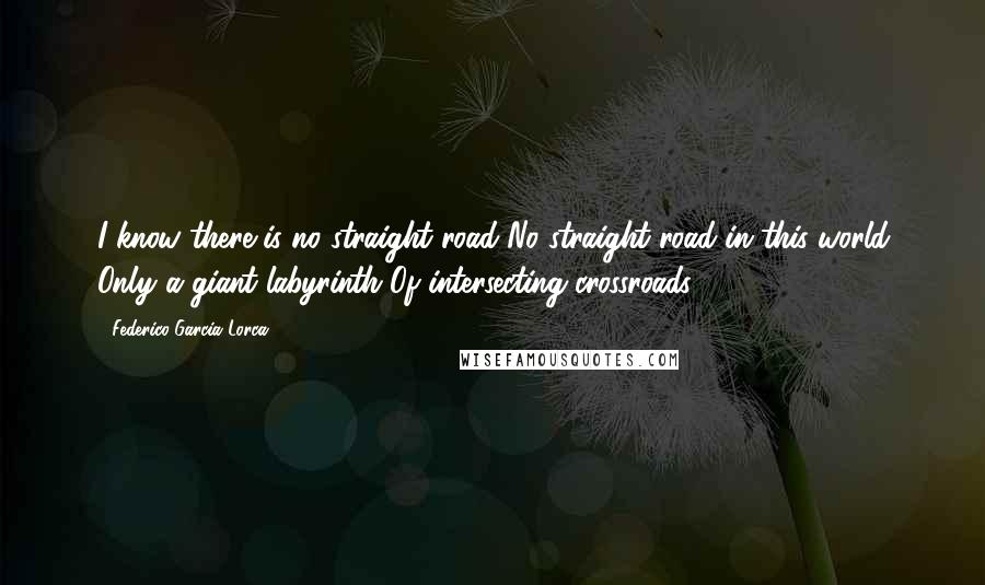Federico Garcia Lorca Quotes: I know there is no straight road No straight road in this world Only a giant labyrinth Of intersecting crossroads