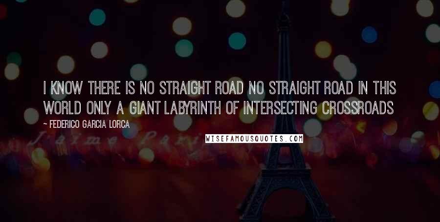 Federico Garcia Lorca Quotes: I know there is no straight road No straight road in this world Only a giant labyrinth Of intersecting crossroads