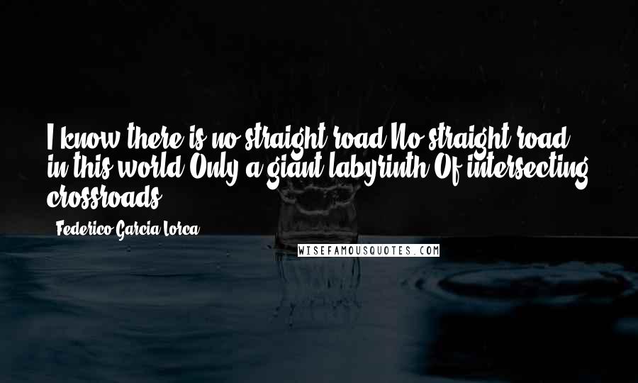 Federico Garcia Lorca Quotes: I know there is no straight road No straight road in this world Only a giant labyrinth Of intersecting crossroads