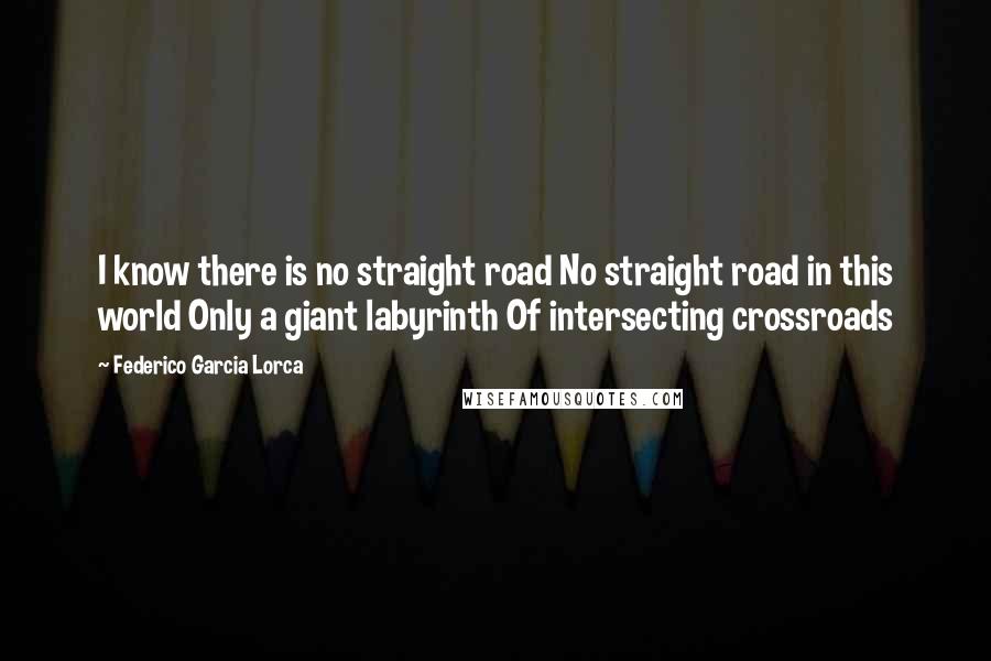 Federico Garcia Lorca Quotes: I know there is no straight road No straight road in this world Only a giant labyrinth Of intersecting crossroads