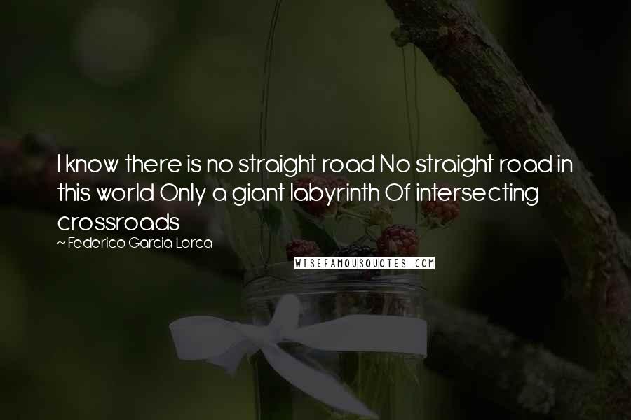 Federico Garcia Lorca Quotes: I know there is no straight road No straight road in this world Only a giant labyrinth Of intersecting crossroads