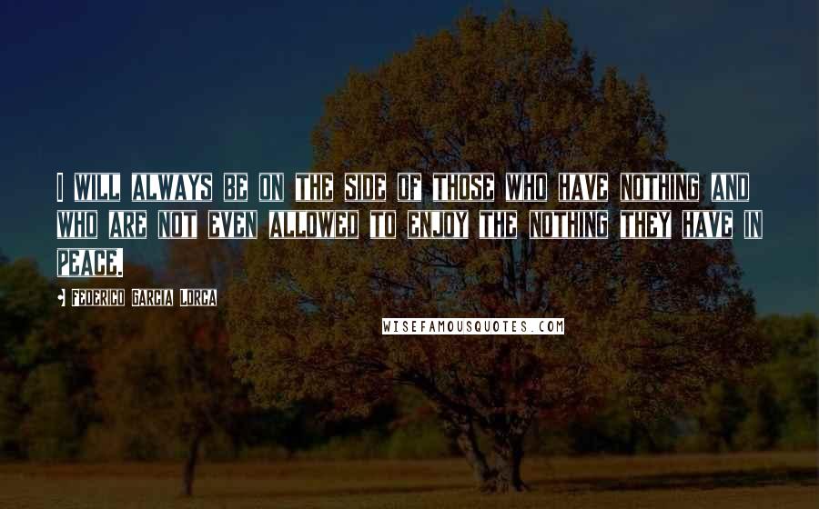 Federico Garcia Lorca Quotes: I will always be on the side of those who have nothing and who are not even allowed to enjoy the nothing they have in peace.