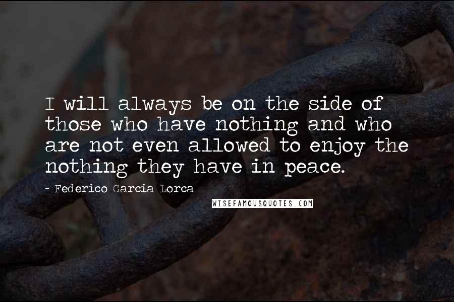 Federico Garcia Lorca Quotes: I will always be on the side of those who have nothing and who are not even allowed to enjoy the nothing they have in peace.