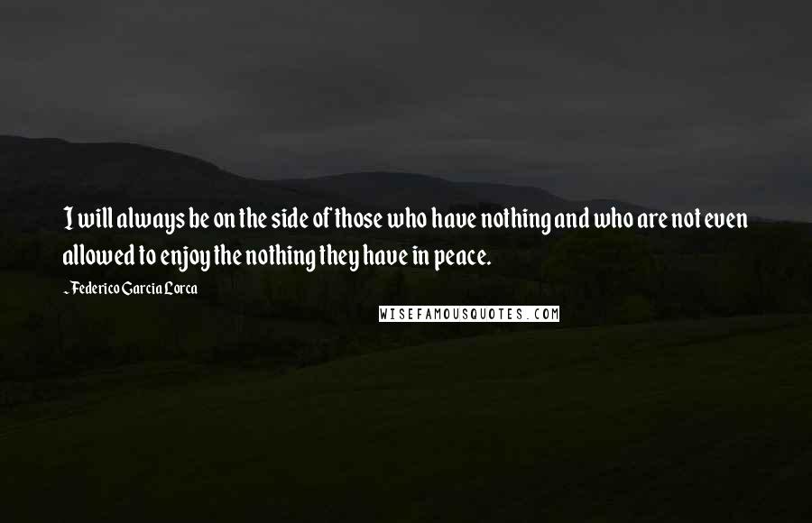 Federico Garcia Lorca Quotes: I will always be on the side of those who have nothing and who are not even allowed to enjoy the nothing they have in peace.