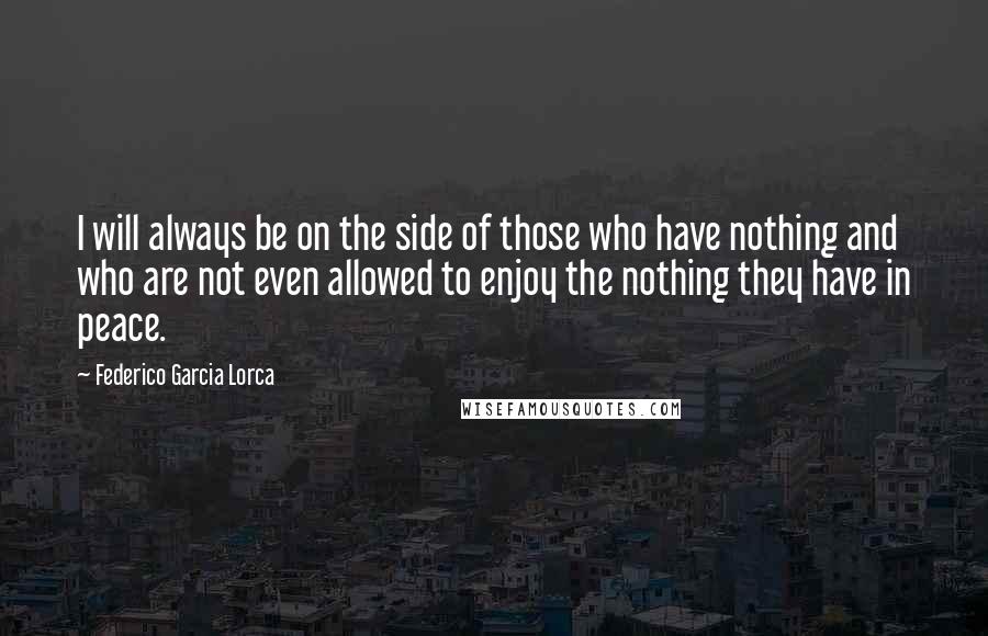 Federico Garcia Lorca Quotes: I will always be on the side of those who have nothing and who are not even allowed to enjoy the nothing they have in peace.