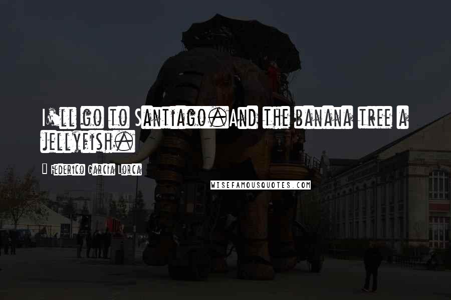 Federico Garcia Lorca Quotes: I'll go to Santiago.And the banana tree a jellyfish.