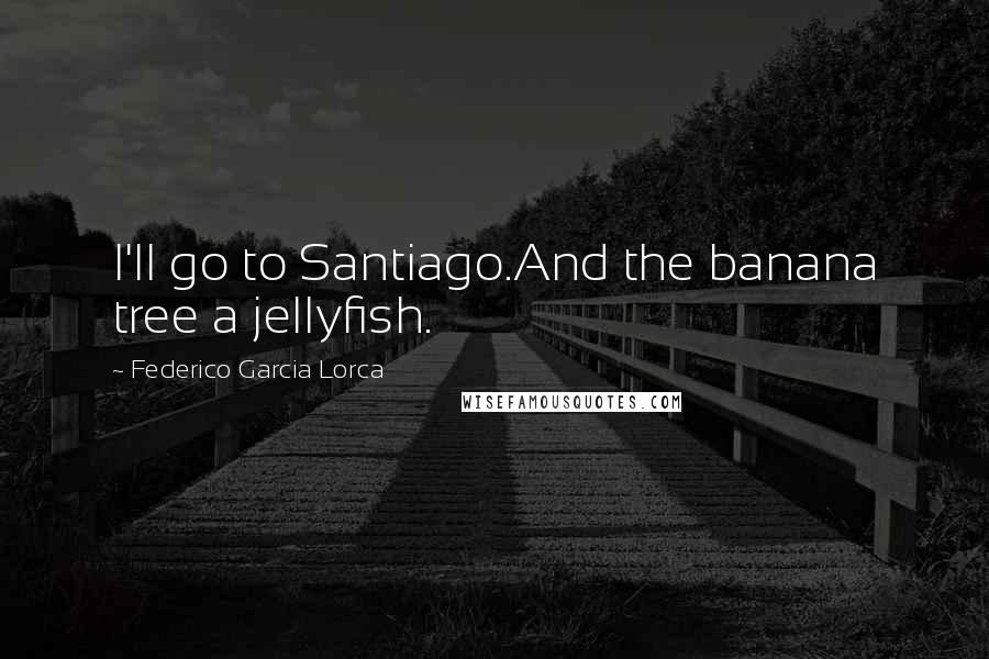 Federico Garcia Lorca Quotes: I'll go to Santiago.And the banana tree a jellyfish.
