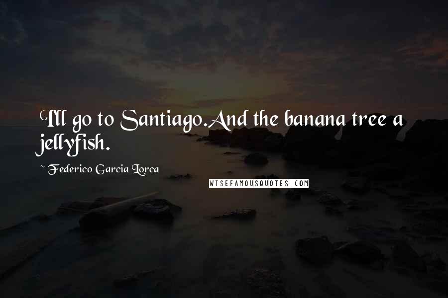 Federico Garcia Lorca Quotes: I'll go to Santiago.And the banana tree a jellyfish.