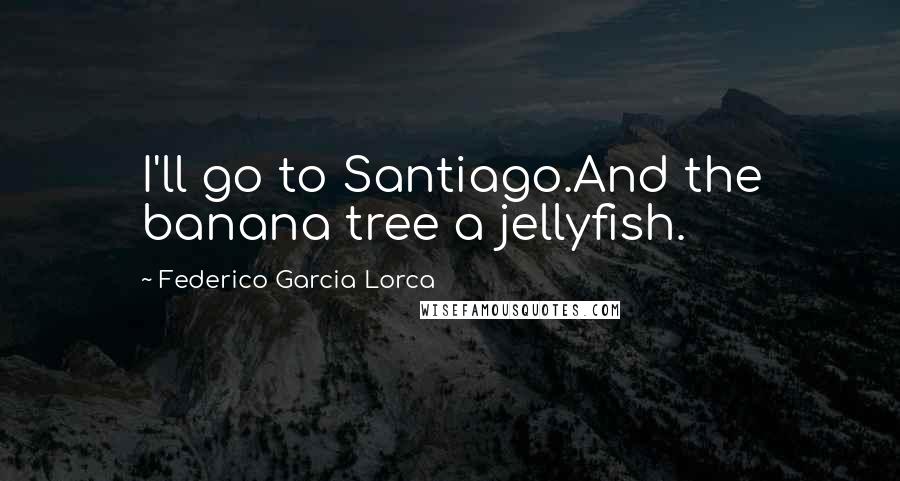 Federico Garcia Lorca Quotes: I'll go to Santiago.And the banana tree a jellyfish.