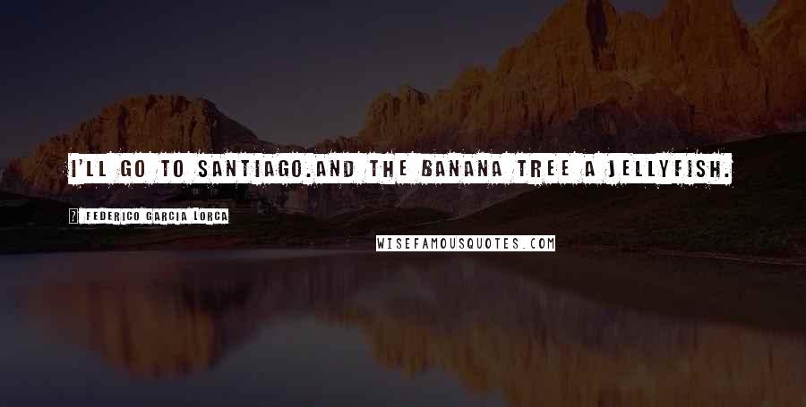 Federico Garcia Lorca Quotes: I'll go to Santiago.And the banana tree a jellyfish.