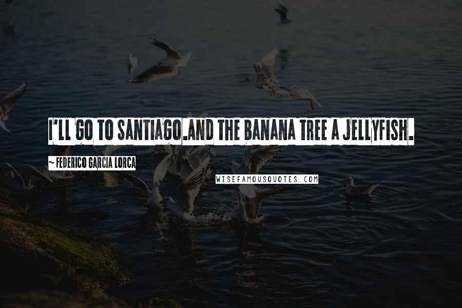 Federico Garcia Lorca Quotes: I'll go to Santiago.And the banana tree a jellyfish.