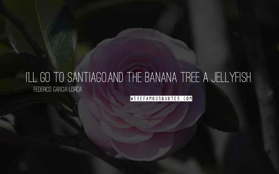 Federico Garcia Lorca Quotes: I'll go to Santiago.And the banana tree a jellyfish.