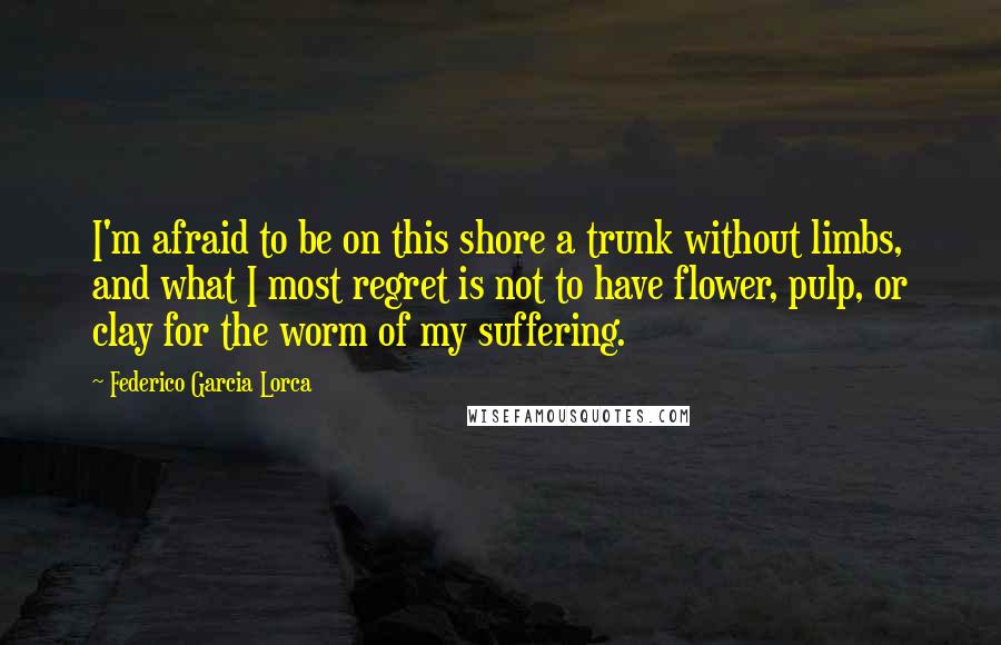 Federico Garcia Lorca Quotes: I'm afraid to be on this shore a trunk without limbs, and what I most regret is not to have flower, pulp, or clay for the worm of my suffering.