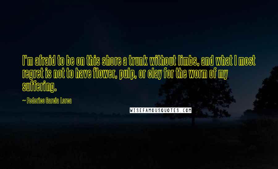 Federico Garcia Lorca Quotes: I'm afraid to be on this shore a trunk without limbs, and what I most regret is not to have flower, pulp, or clay for the worm of my suffering.