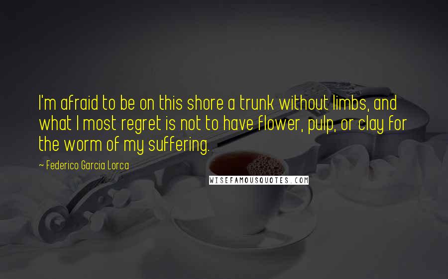 Federico Garcia Lorca Quotes: I'm afraid to be on this shore a trunk without limbs, and what I most regret is not to have flower, pulp, or clay for the worm of my suffering.