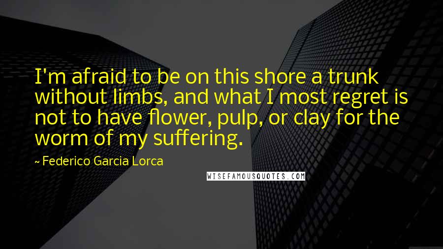 Federico Garcia Lorca Quotes: I'm afraid to be on this shore a trunk without limbs, and what I most regret is not to have flower, pulp, or clay for the worm of my suffering.