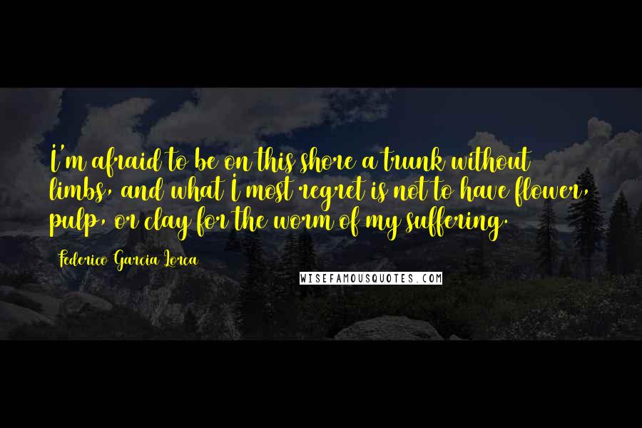 Federico Garcia Lorca Quotes: I'm afraid to be on this shore a trunk without limbs, and what I most regret is not to have flower, pulp, or clay for the worm of my suffering.