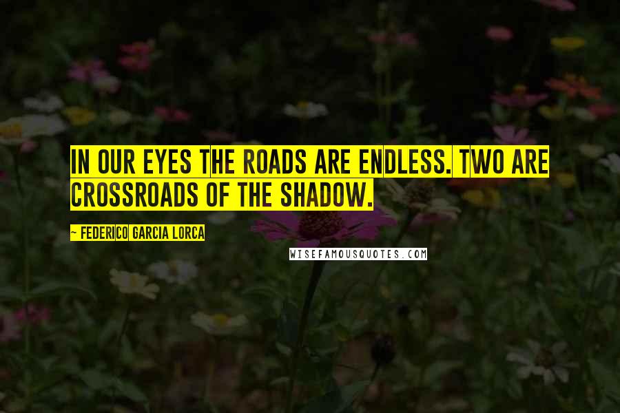 Federico Garcia Lorca Quotes: In our eyes the roads are endless. Two are crossroads of the shadow.