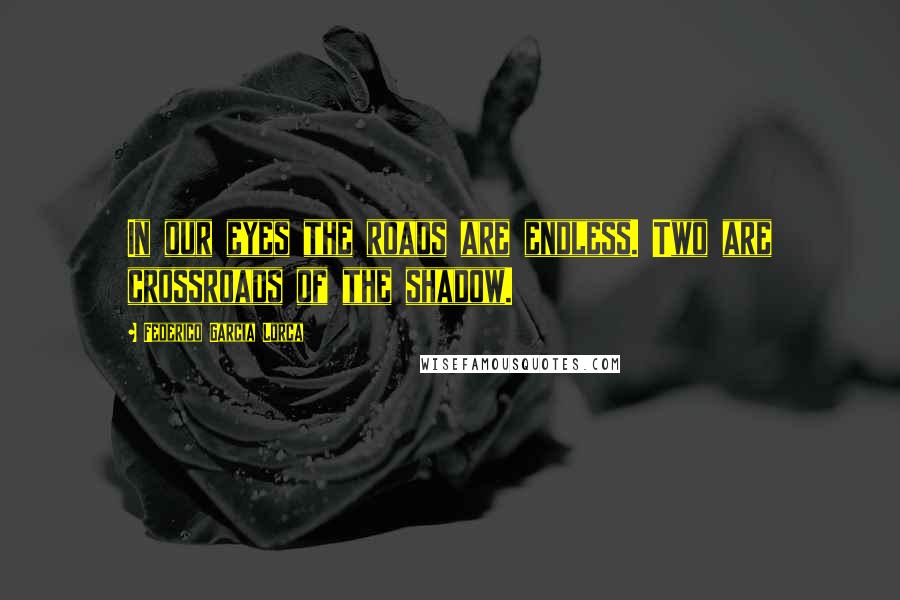 Federico Garcia Lorca Quotes: In our eyes the roads are endless. Two are crossroads of the shadow.