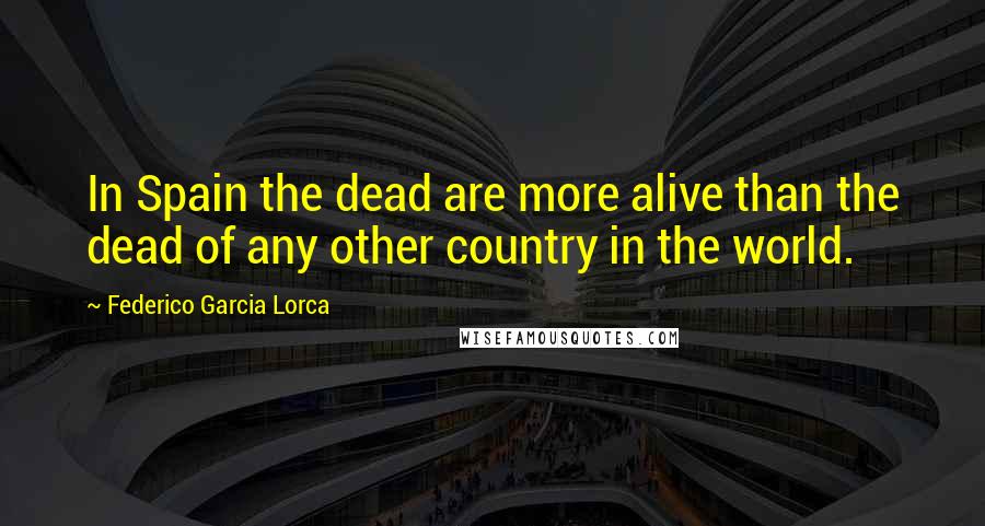 Federico Garcia Lorca Quotes: In Spain the dead are more alive than the dead of any other country in the world.