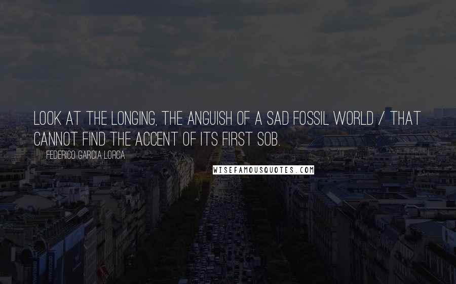 Federico Garcia Lorca Quotes: Look at the longing, the anguish of a sad fossil world / that cannot find the accent of its first sob.