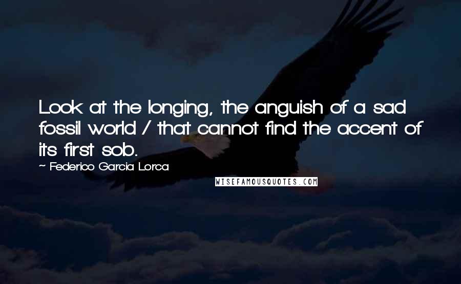 Federico Garcia Lorca Quotes: Look at the longing, the anguish of a sad fossil world / that cannot find the accent of its first sob.