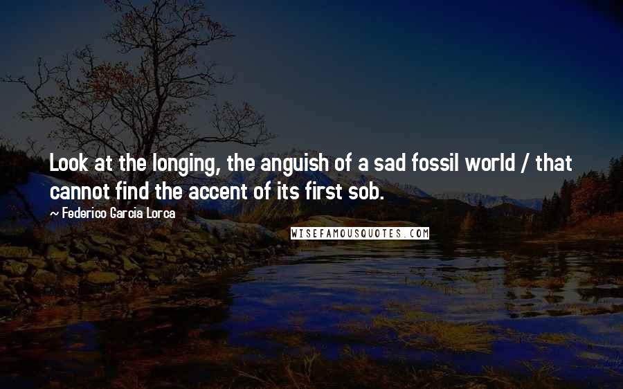 Federico Garcia Lorca Quotes: Look at the longing, the anguish of a sad fossil world / that cannot find the accent of its first sob.