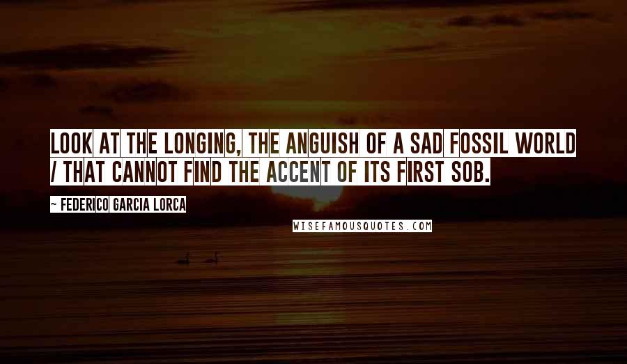 Federico Garcia Lorca Quotes: Look at the longing, the anguish of a sad fossil world / that cannot find the accent of its first sob.