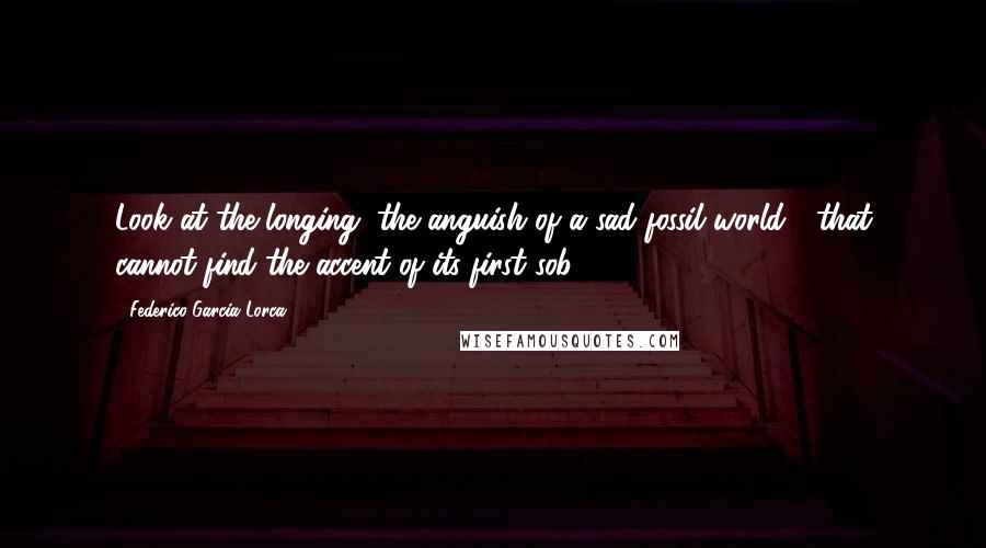 Federico Garcia Lorca Quotes: Look at the longing, the anguish of a sad fossil world / that cannot find the accent of its first sob.