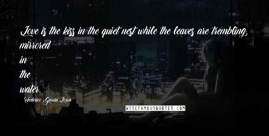 Federico Garcia Lorca Quotes: Love is the kiss in the quiet nest while the leaves are trembling, mirrored in the water.