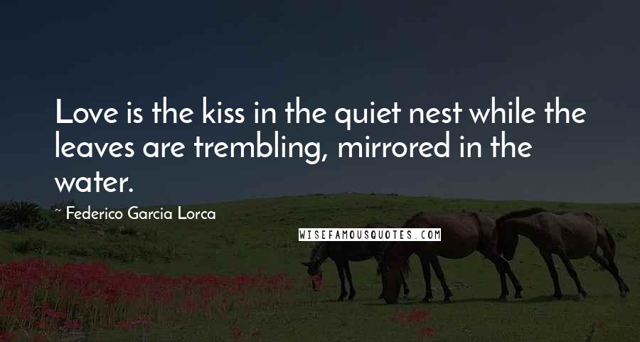Federico Garcia Lorca Quotes: Love is the kiss in the quiet nest while the leaves are trembling, mirrored in the water.