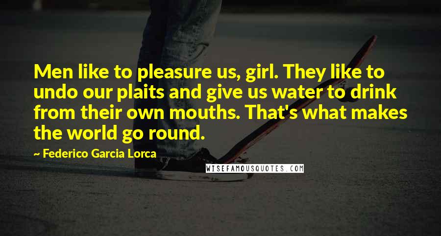 Federico Garcia Lorca Quotes: Men like to pleasure us, girl. They like to undo our plaits and give us water to drink from their own mouths. That's what makes the world go round.