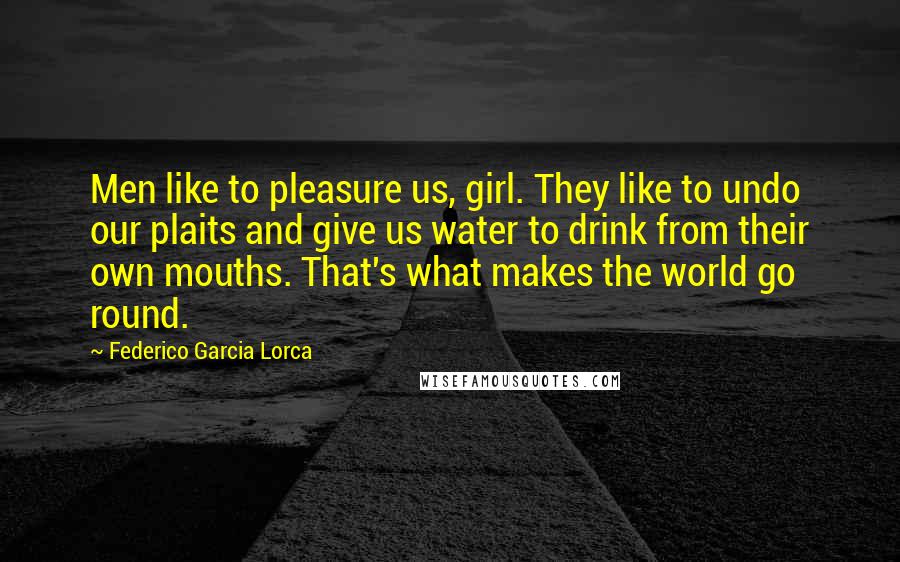 Federico Garcia Lorca Quotes: Men like to pleasure us, girl. They like to undo our plaits and give us water to drink from their own mouths. That's what makes the world go round.