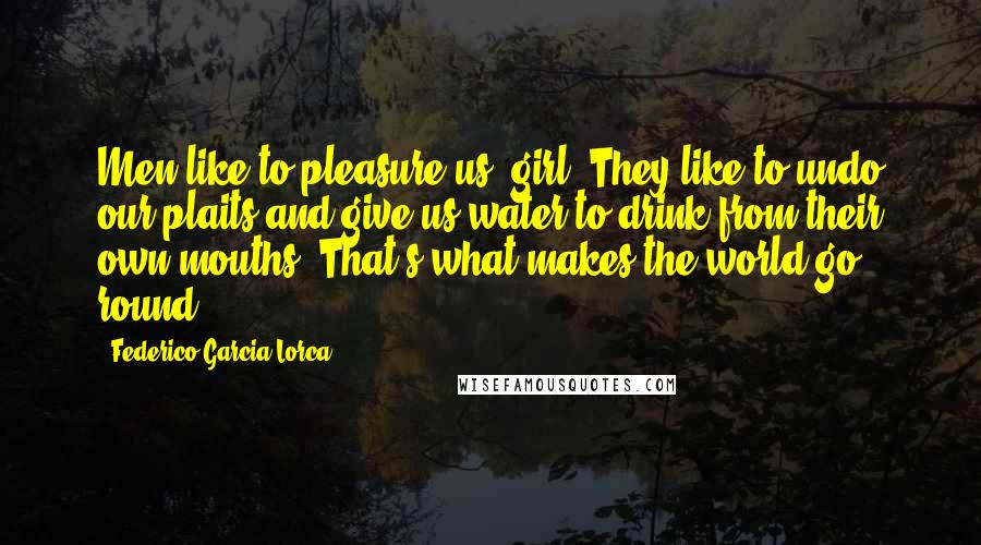Federico Garcia Lorca Quotes: Men like to pleasure us, girl. They like to undo our plaits and give us water to drink from their own mouths. That's what makes the world go round.